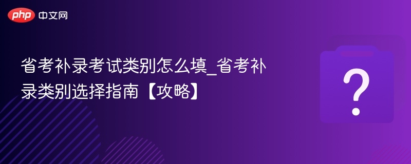 省考补录考试类别怎么填_省考补录类别选择指南【攻略】