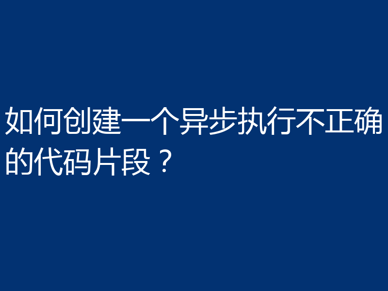 如何创建一个异步执行不正确的代码片段?