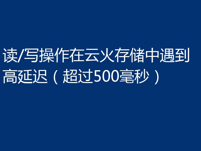 读/写操作在云火存储中遇到高延迟(超过500毫秒)