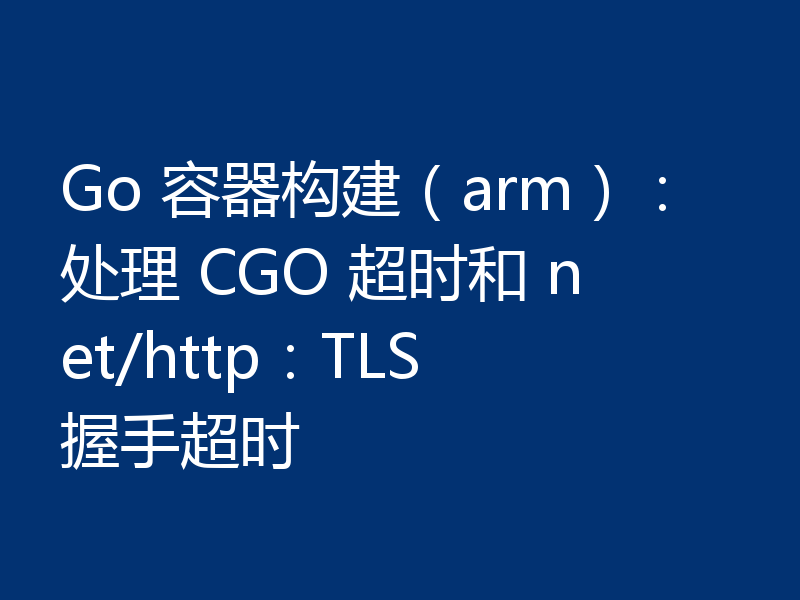 Go 容器构建(arm):处理 CGO 超时和 net/http:TLS 握手超时