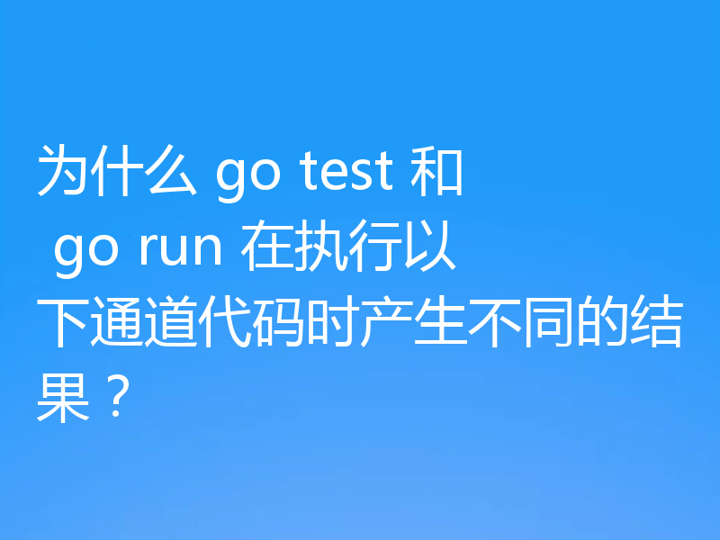 为什么 go test 和 go run 在执行以下通道代码时产生不同的结果?
