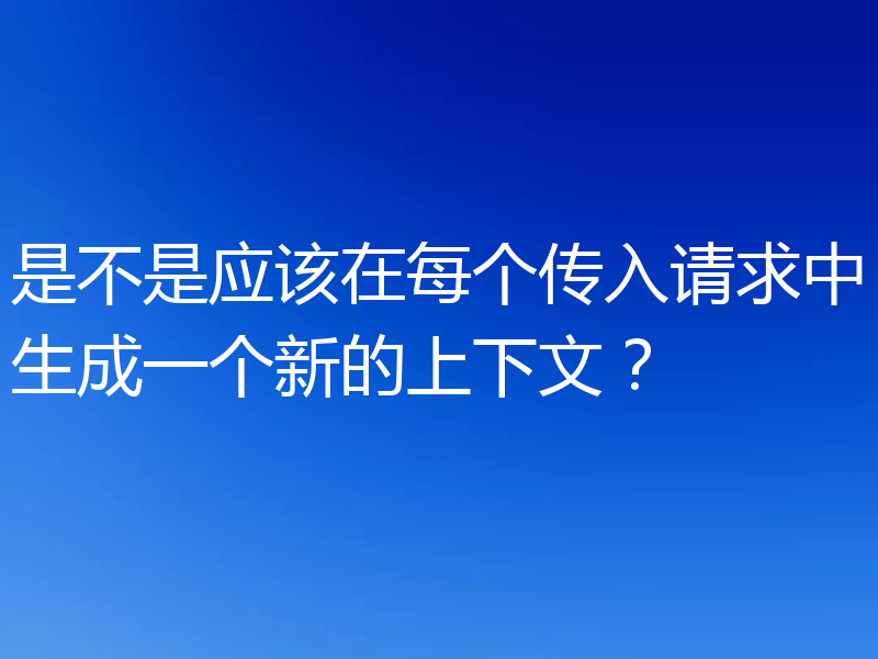 是不是应该在每个传入请求中生成一个新的上下文?