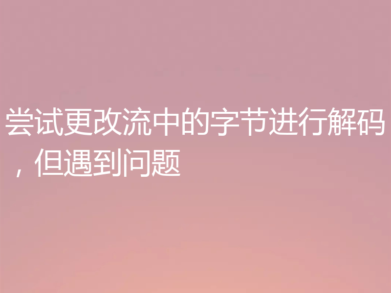 尝试更改流中的字节进行解码,但遇到问题