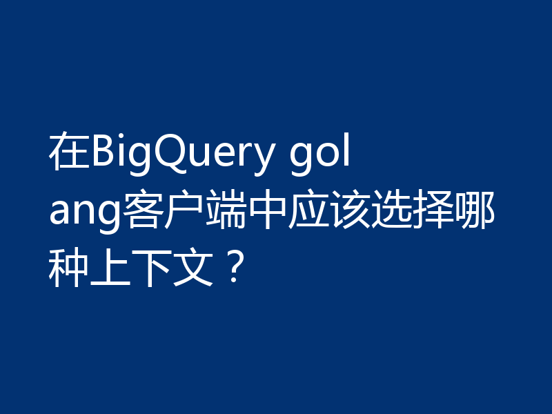 在BigQuery golang客户端中应该选择哪种上下文?