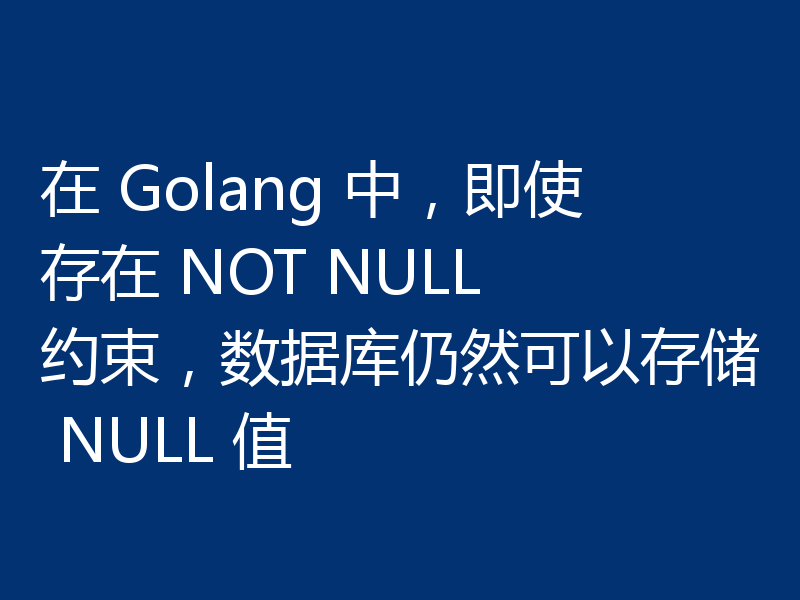 在 Golang 中,即使存在 NOT NULL 约束,数据库仍然可以存储 NULL 值