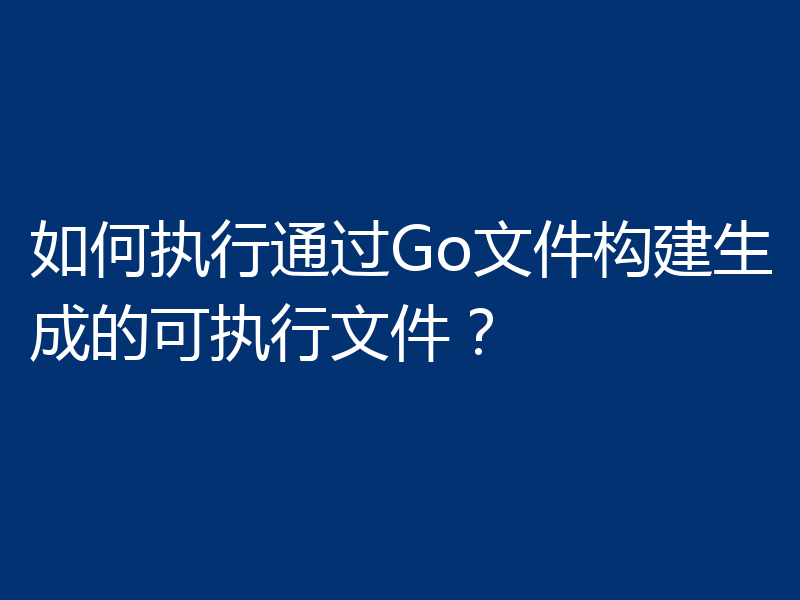 如何执行通过Go文件构建生成的可执行文件?
