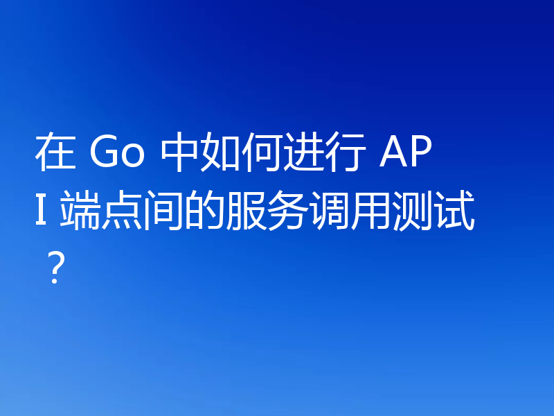 在 Go 中如何进行 API 端点间的服务调用测试?