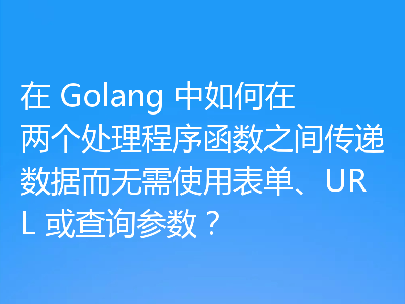 在 Golang 中如何在两个处理程序函数之间传递数据而无需使用表单、URL 或查询参数?