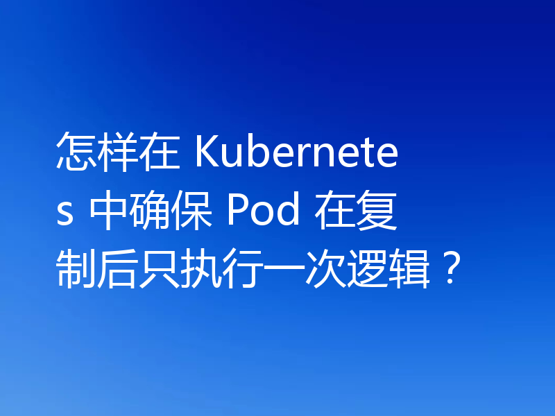 怎样在 Kubernetes 中确保 Pod 在复制后只执行一次逻辑?