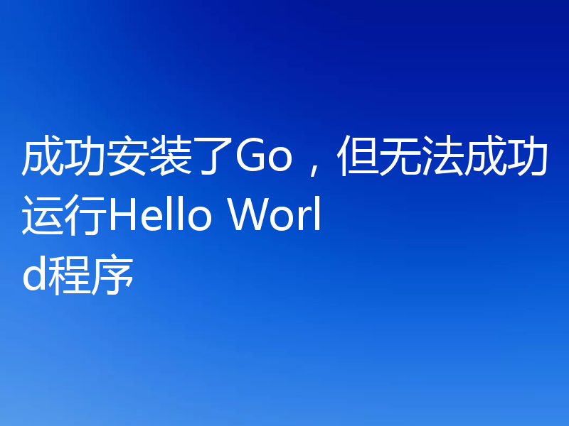 成功安装了Go,但无法成功运行Hello World程序
