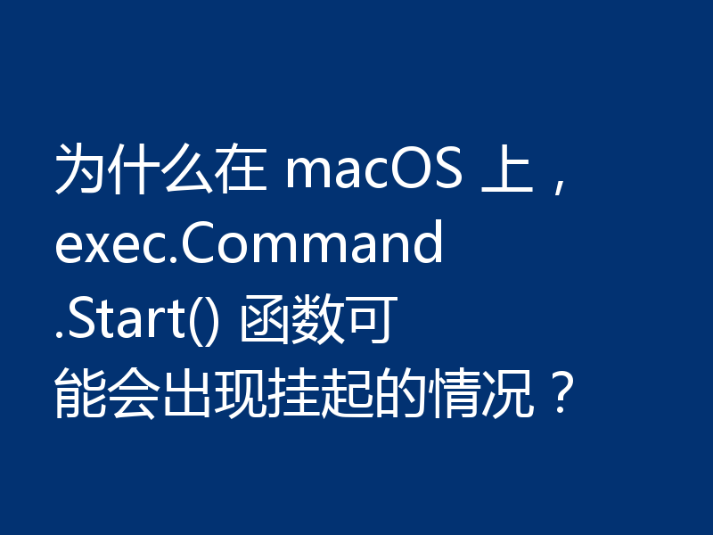 为什么在 macOS 上,exec.Command.Start() 函数可能会出现挂起的情况?