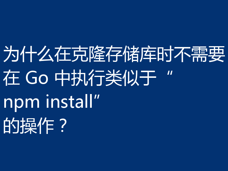 为什么在克隆存储库时不需要在 Go 中执行类似于“npm install”的操作?