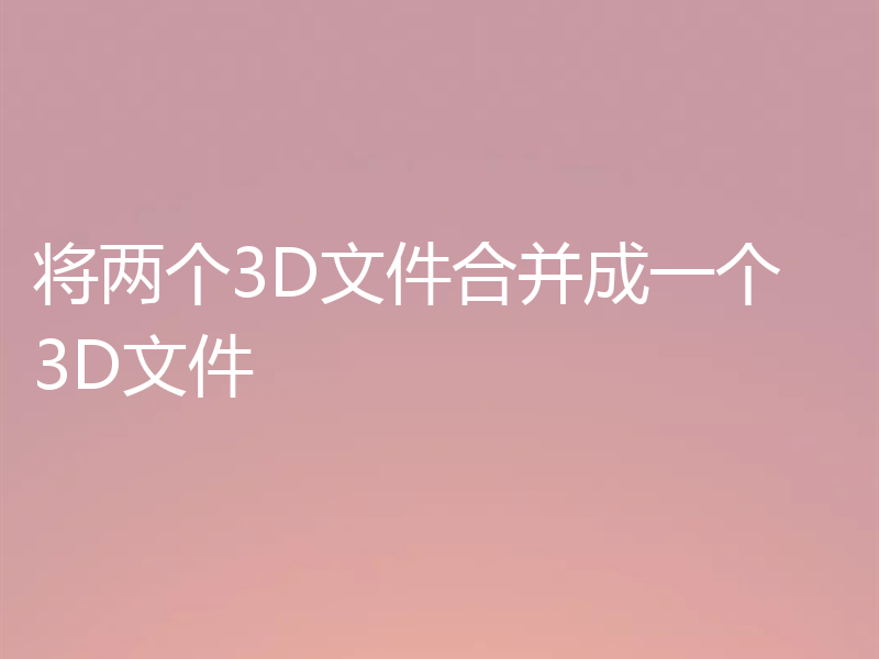 将两个3D文件合并成一个 3D文件