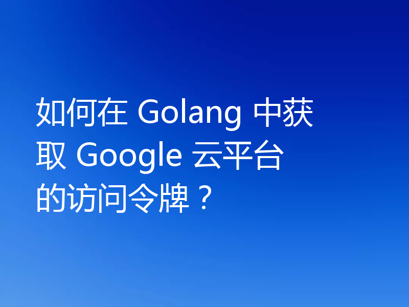 如何在 Golang 中获取 Google 云平台的访问令牌?
