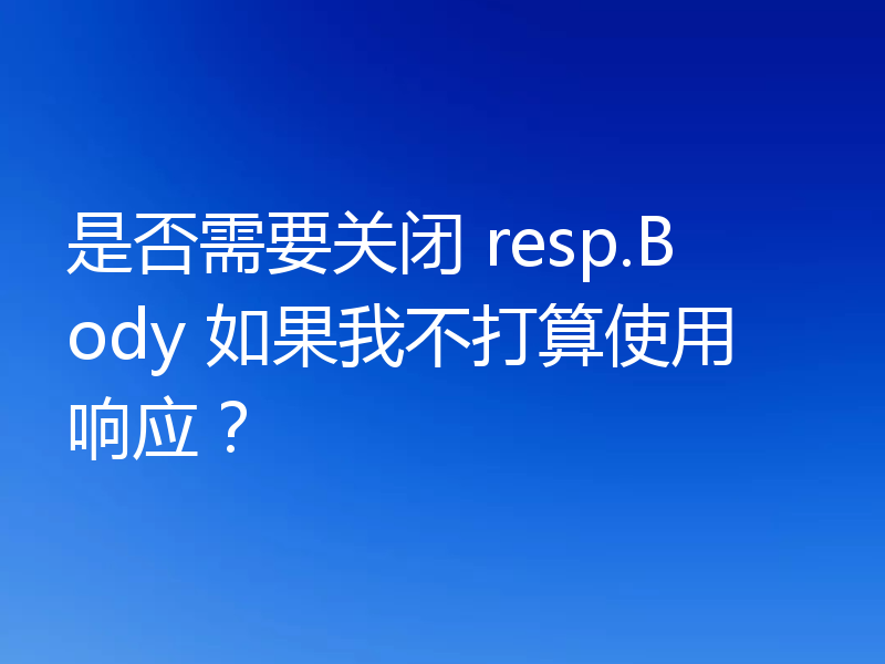 是否需要关闭 resp.Body 如果我不打算使用响应?