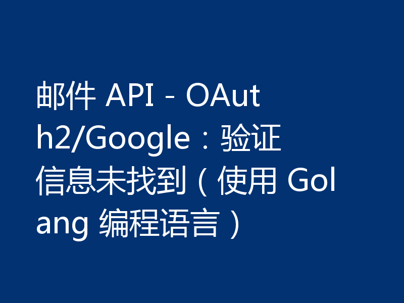 邮件 API - OAuth2/Google:验证信息未找到(使用 Golang 编程语言)