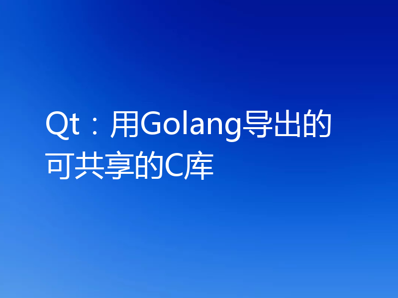 Qt:用Golang导出的可共享的C库