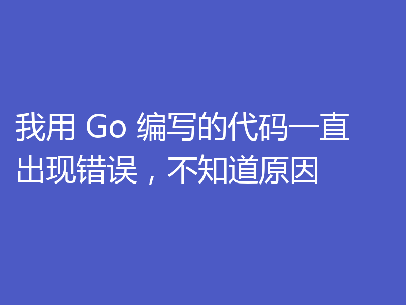我用 Go 编写的代码一直出现错误,不知道原因