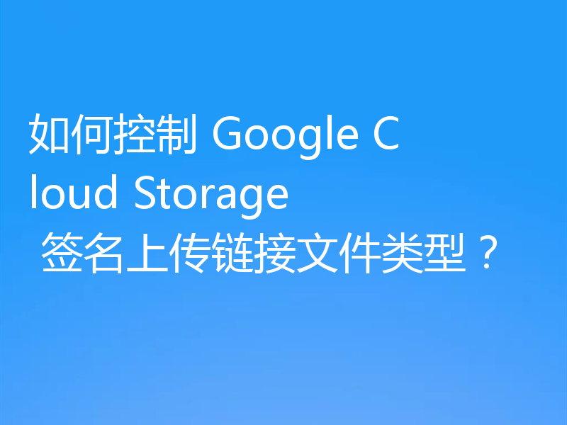 如何控制 Google Cloud Storage 签名上传链接文件类型?