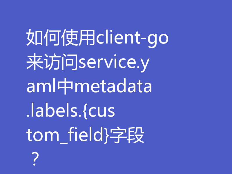 如何使用client-go来访问service.yaml中metadata.labels.{custom_field}字段?