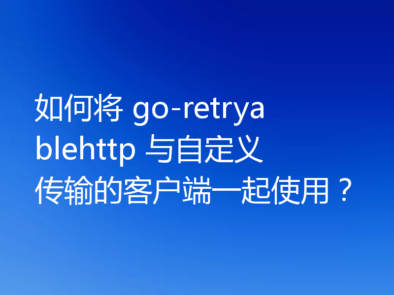 如何将 go-retryablehttp 与自定义传输的客户端一起使用?