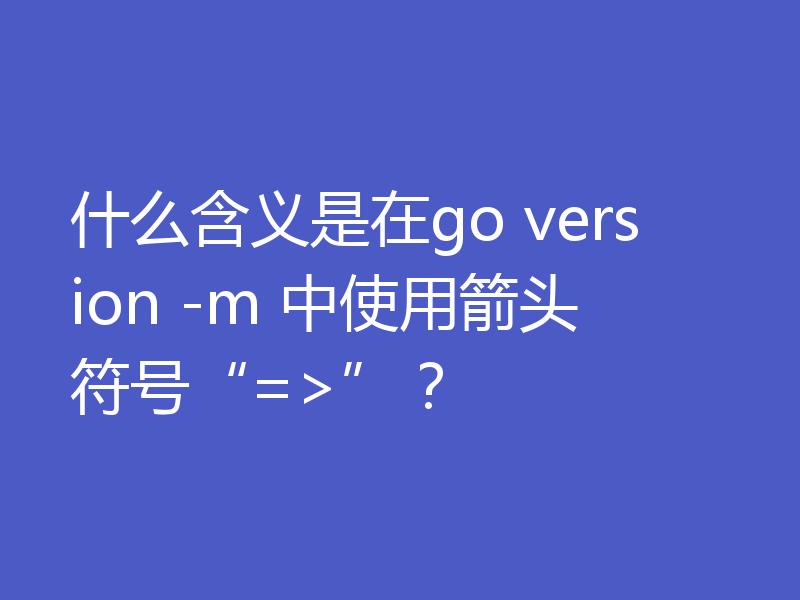 什么含义是在go version -m 中使用箭头符号“=>”?