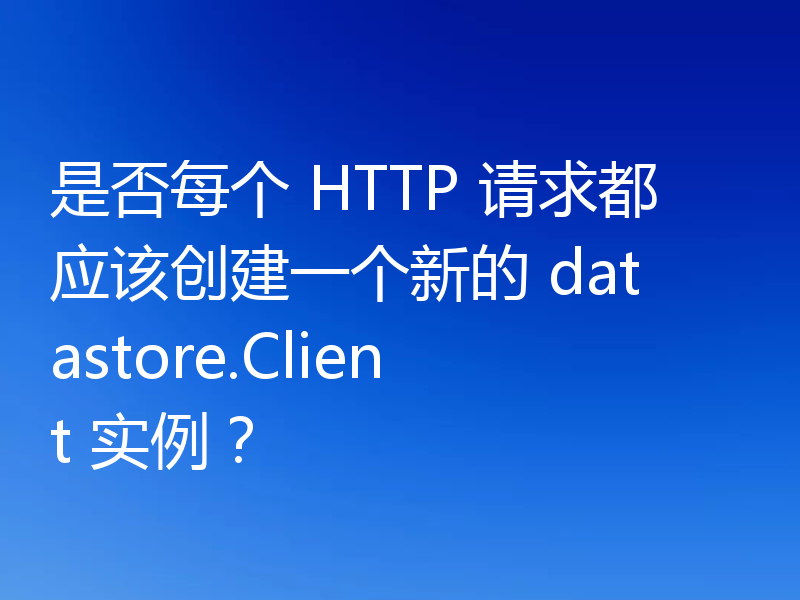 是否每个 HTTP 请求都应该创建一个新的 datastore.Client 实例?