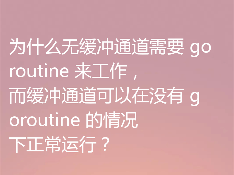 为什么无缓冲通道需要 goroutine 来工作,而缓冲通道可以在没有 goroutine 的情况下正常运行?