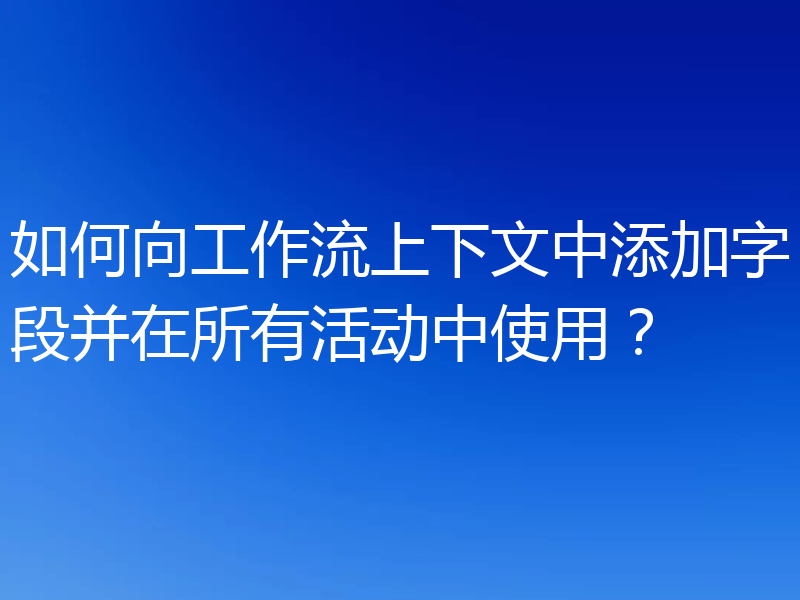 如何向工作流上下文中添加字段并在所有活动中使用?