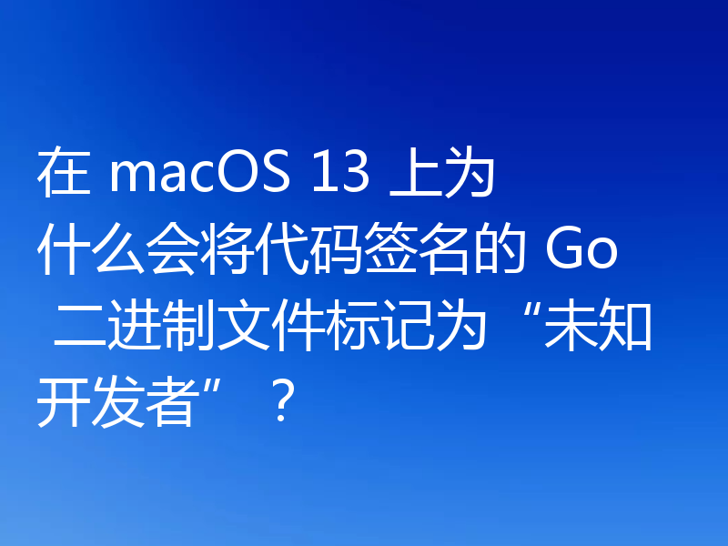 在 macOS 13 上为什么会将代码签名的 Go 二进制文件标记为“未知开发者”?