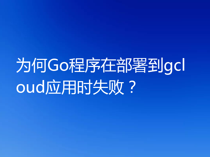 为何Go程序在部署到gcloud应用时失败?