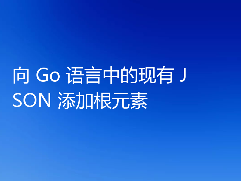 向 Go 语言中的现有 JSON 添加根元素