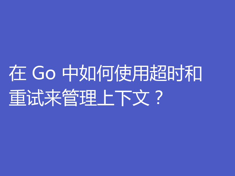 在 Go 中如何使用超时和重试来管理上下文?