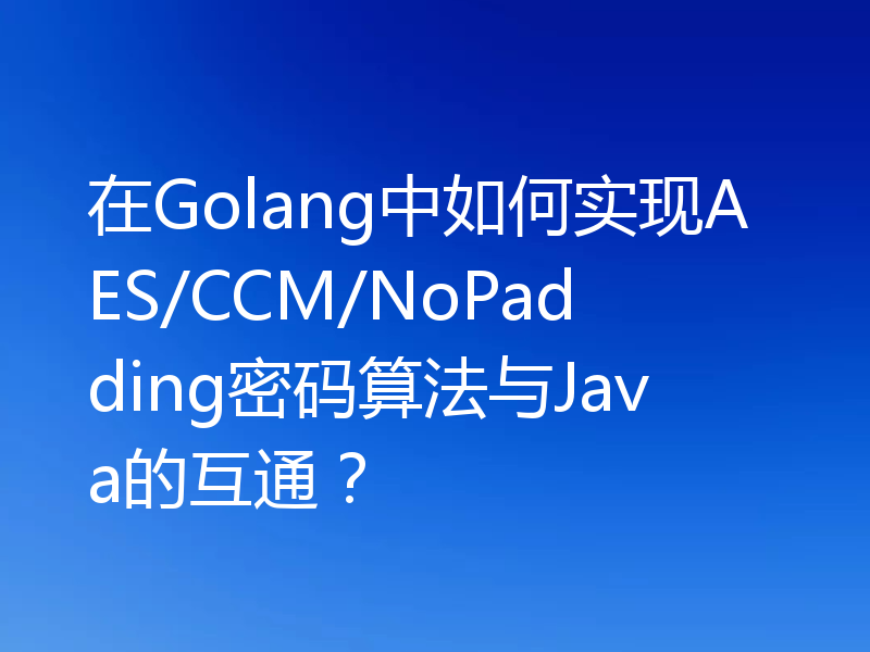 在Golang中如何实现AES/CCM/NoPadding密码算法与Java的互通?