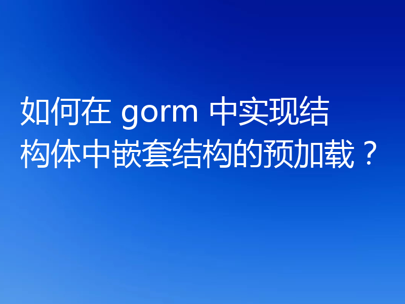如何在 gorm 中实现结构体中嵌套结构的预加载?