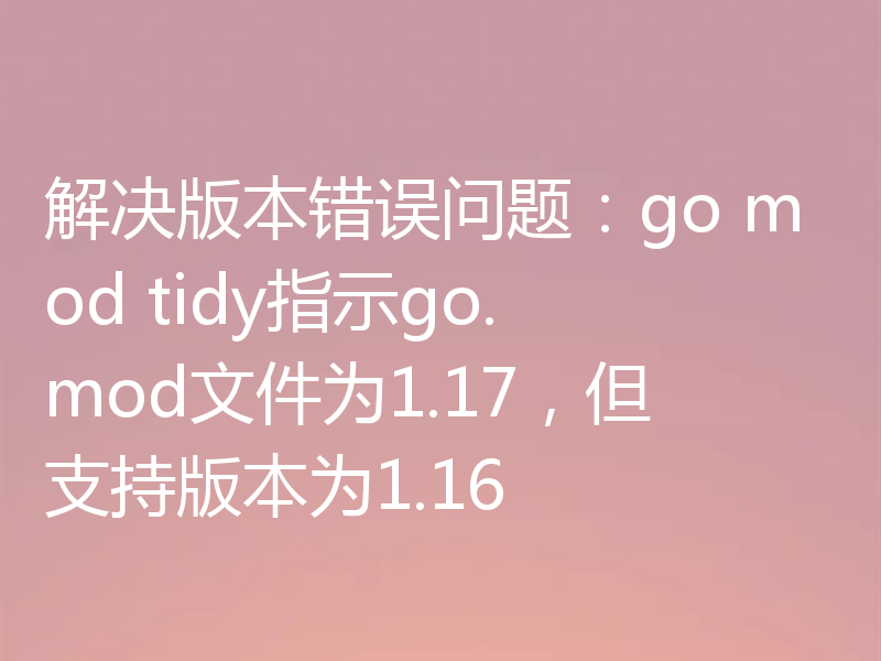 解决版本错误问题:go mod tidy指示go.mod文件为1.17,但支持版本为1.16