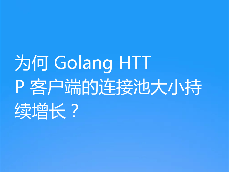 为何 Golang HTTP 客户端的连接池大小持续增长?