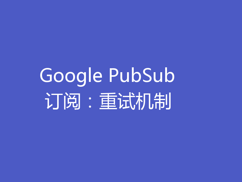 Google PubSub 订阅:重试机制