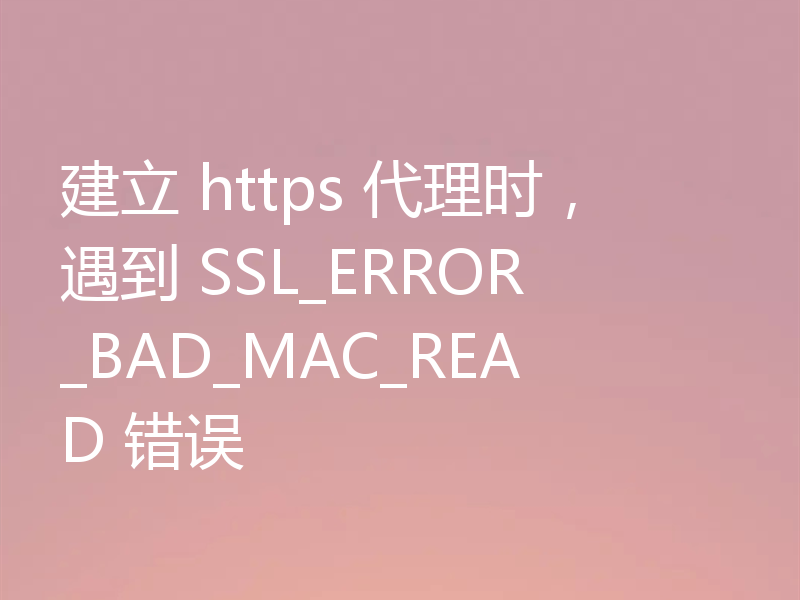 建立 https 代理时,遇到 SSL_ERROR_BAD_MAC_READ 错误
