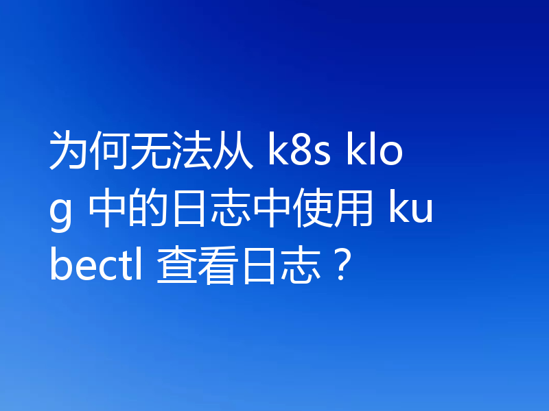 为何无法从 k8s klog 中的日志中使用 kubectl 查看日志?