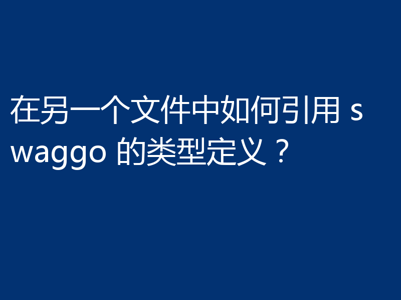 在另一个文件中如何引用 swaggo 的类型定义?