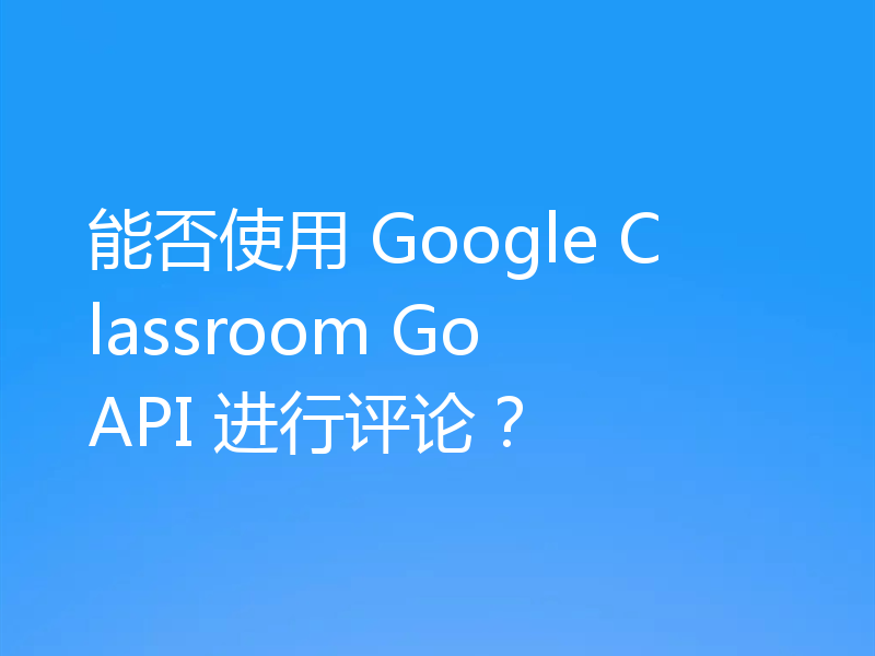 能否使用 Google Classroom Go API 进行评论?