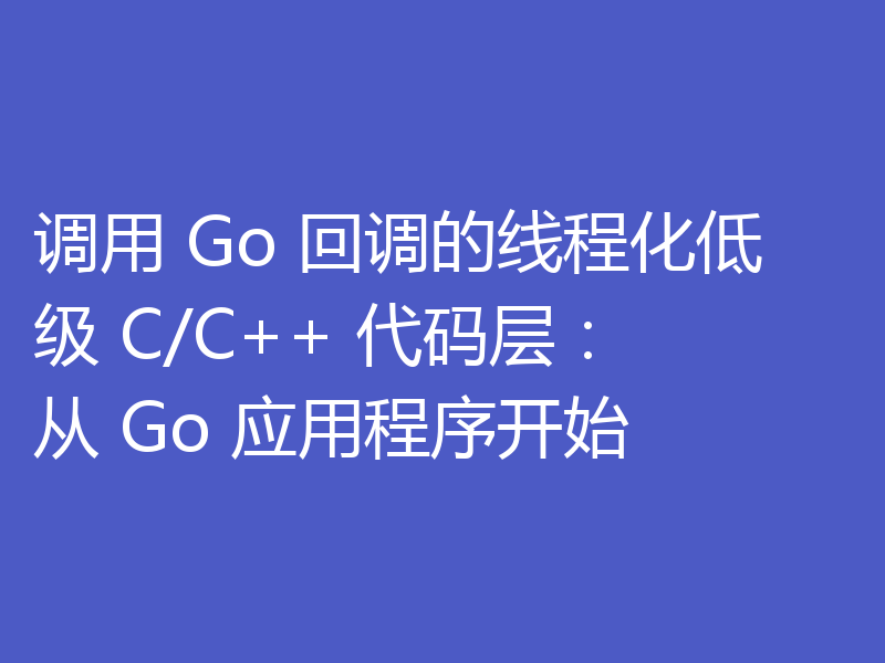 调用 Go 回调的线程化低级 C/C++ 代码层:从 Go 应用程序开始