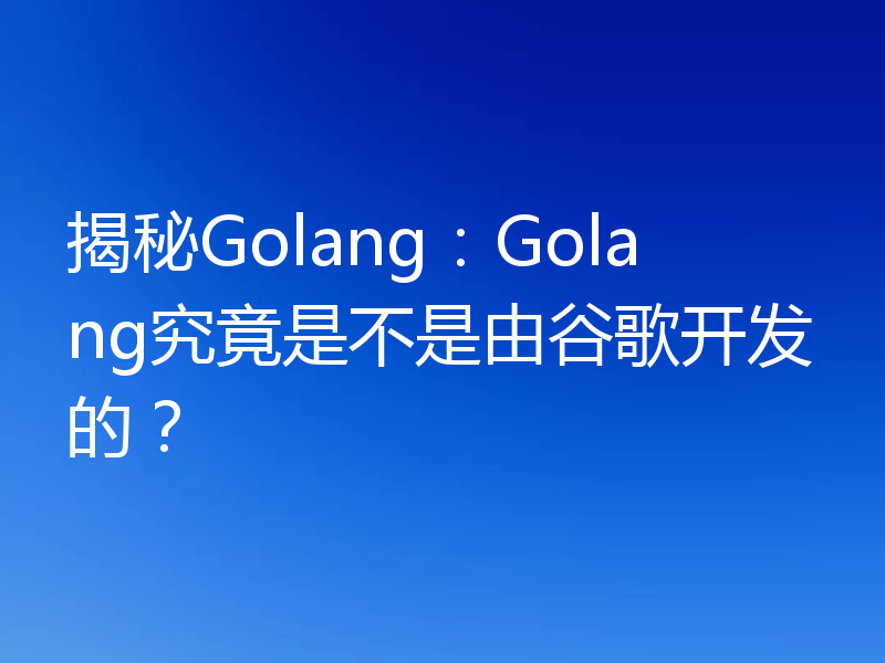揭秘Golang:Golang究竟是不是由谷歌开发的?