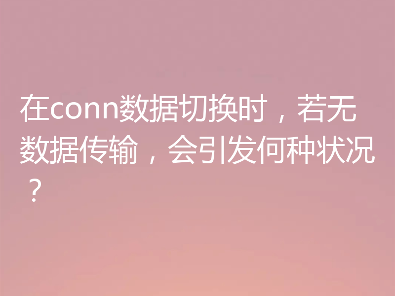 在conn数据切换时,若无数据传输,会引发何种状况?