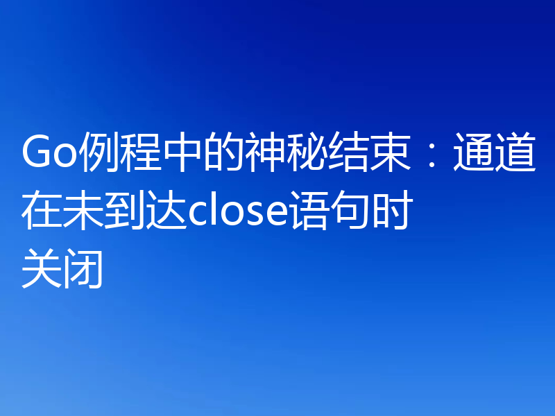 Go例程中的神秘结束:通道在未到达close语句时关闭