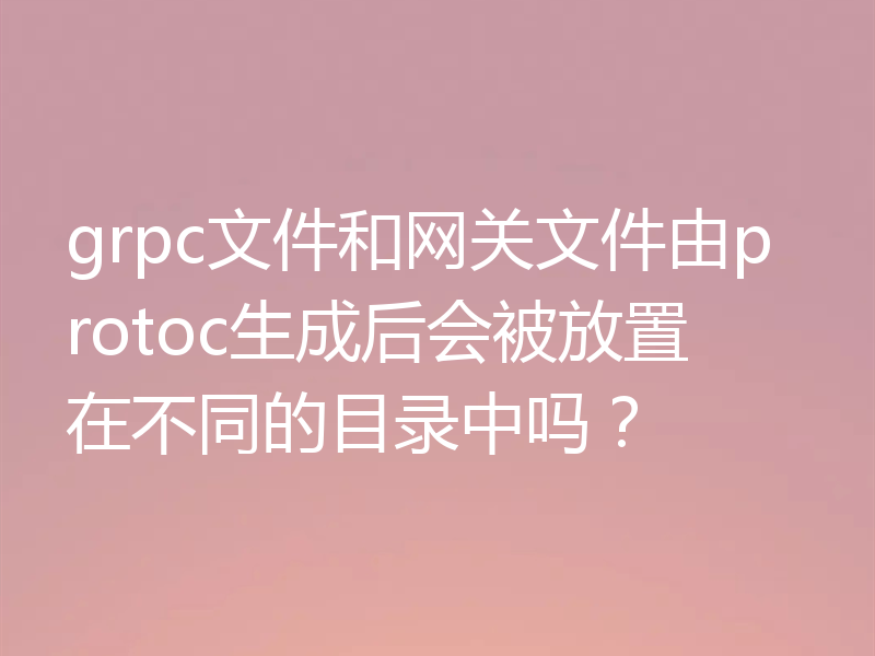grpc文件和网关文件由protoc生成后会被放置在不同的目录中吗?