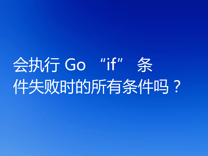 会执行 Go “if” 条件失败时的所有条件吗?