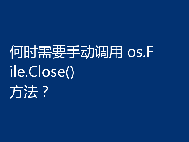 何时需要手动调用 os.File.Close() 方法?