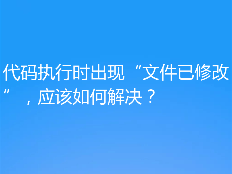 代码执行时出现“文件已修改”,应该如何解决?